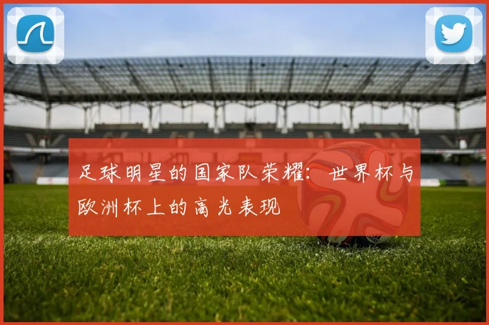 足球明星的国家队荣耀:世界杯与欧洲杯上的高光表现