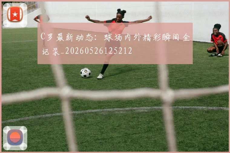 C罗最新动态:球场内外精彩瞬间全记录_20260526125212