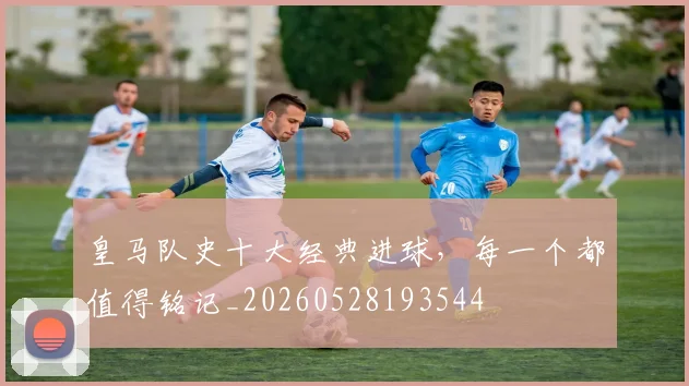 皇马队史十大经典进球,每一个都值得铭记_20260528193544