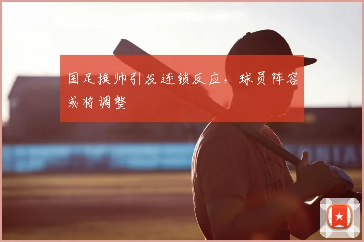 国足换帅引发连锁反应，球员阵容或将调整
