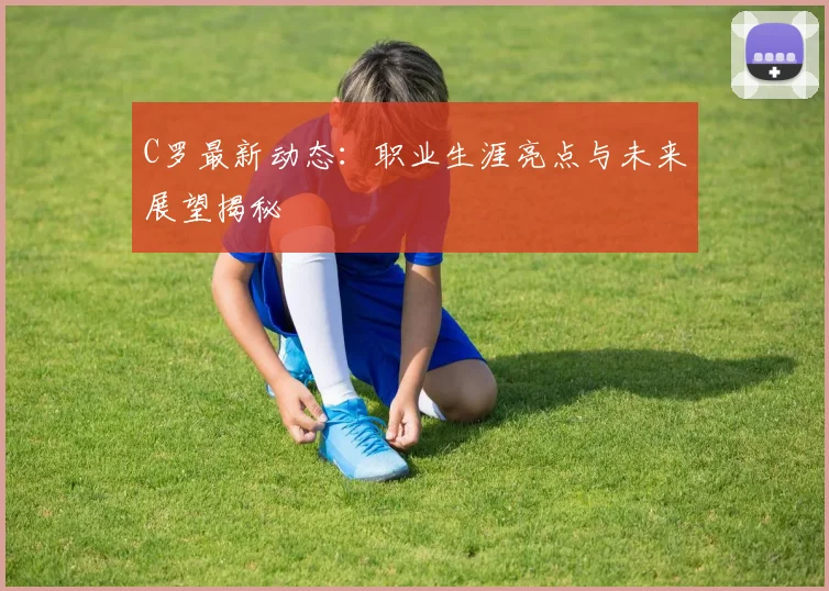 C罗最新动态：职业生涯亮点与未来展望揭秘