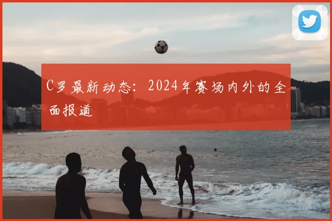 C罗最新动态：2024年赛场内外的全面报道