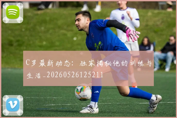 C罗最新动态：独家揭秘他的训练与生活_20260526125211