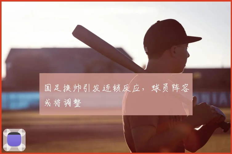 国足换帅引发连锁反应，球员阵容或将调整