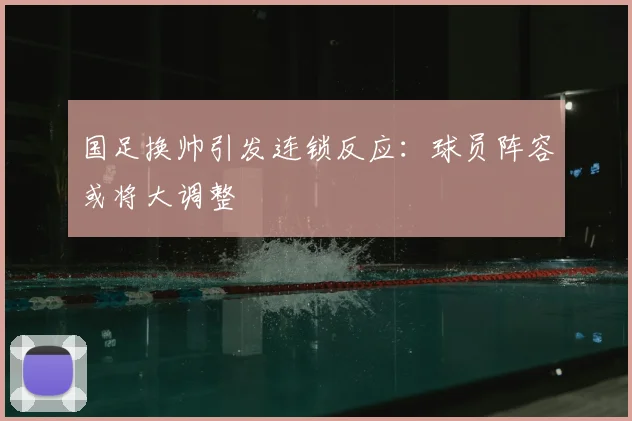 国足换帅引发连锁反应：球员阵容或将大调整