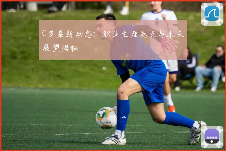 C罗最新动态：职业生涯亮点与未来展望揭秘