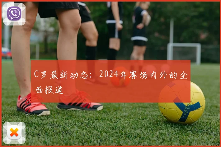 C罗最新动态:2024年赛场内外的全面报道