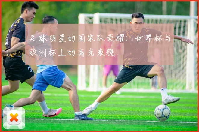 足球明星的国家队荣耀：世界杯与欧洲杯上的高光表现